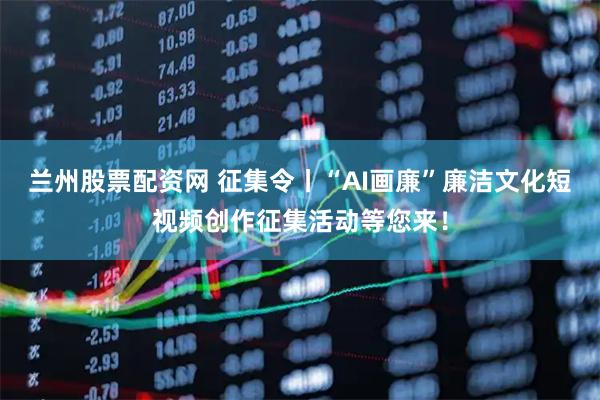 兰州股票配资网 征集令丨“AI画廉”廉洁文化短视频创作征集活动等您来！