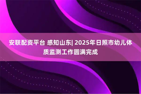 安联配资平台 感知山东| 2025年日照市幼儿体质监测工作圆满完成