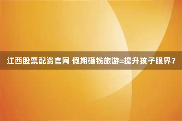 江西股票配资官网 假期砸钱旅游=提升孩子眼界？