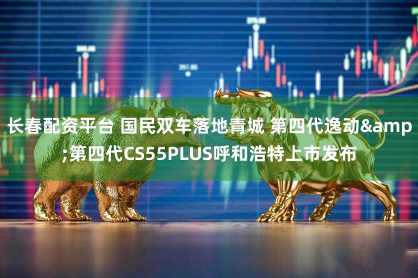 长春配资平台 国民双车落地青城 第四代逸动&第四代CS55PLUS呼和浩特上市发布