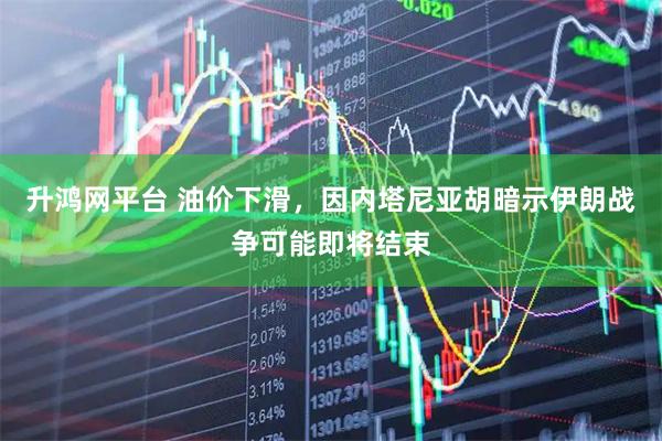升鸿网平台 油价下滑，因内塔尼亚胡暗示伊朗战争可能即将结束