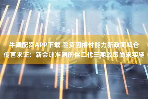 牛津配资APP下载 险资因偿付能力新政而减仓传言求证：新会计准则的偿二代三期政策尚未实施