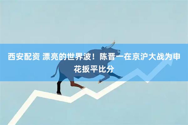 西安配资 漂亮的世界波！陈晋一在京沪大战为申花扳平比分