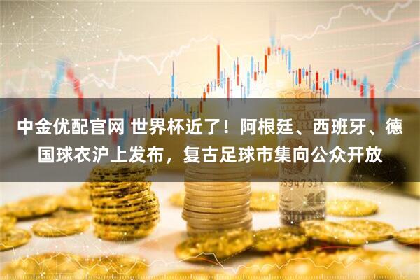 中金优配官网 世界杯近了！阿根廷、西班牙、德国球衣沪上发布，复古足球市集向公众开放