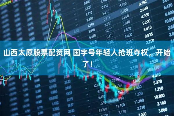 山西太原股票配资网 国字号年轻人抢班夺权，开始了！