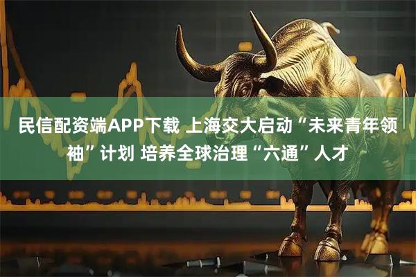 民信配资端APP下载 上海交大启动“未来青年领袖”计划 培养全球治理“六通”人才