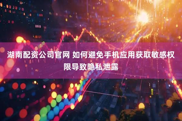 湖南配资公司官网 如何避免手机应用获取敏感权限导致隐私泄露