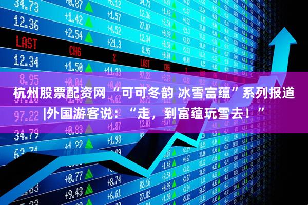 杭州股票配资网 “可可冬韵 冰雪富蕴”系列报道|外国游客说：“走，到富蕴玩雪去！”