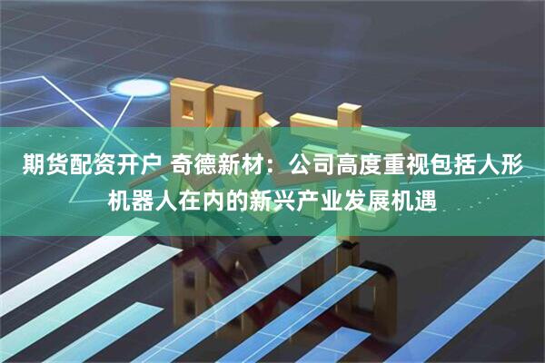 期货配资开户 奇德新材：公司高度重视包括人形机器人在内的新兴产业发展机遇
