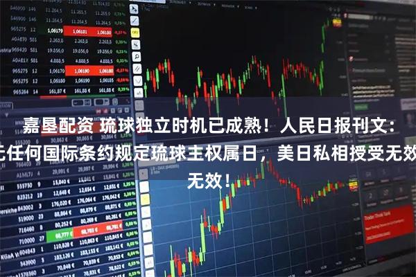 嘉垦配资 琉球独立时机已成熟！人民日报刊文：无任何国际条约规定琉球主权属日，美日私相授受无效！