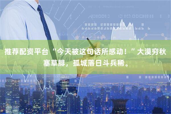 推荐配资平台 “今天被这句话所感动！”大漠穷秋塞草腓，孤城落日斗兵稀。