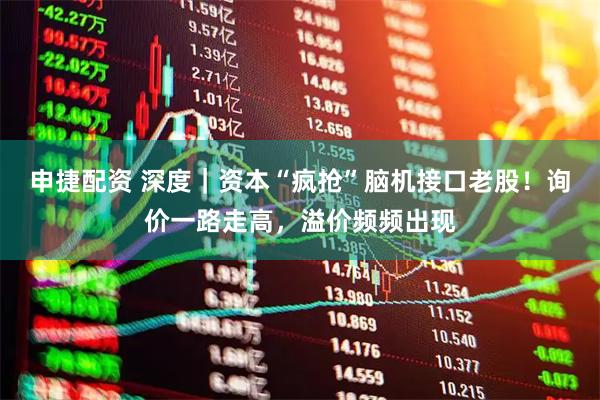 申捷配资 深度｜资本“疯抢”脑机接口老股！询价一路走高，溢价频频出现