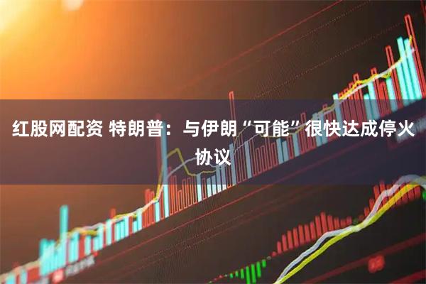红股网配资 特朗普：与伊朗“可能”很快达成停火协议