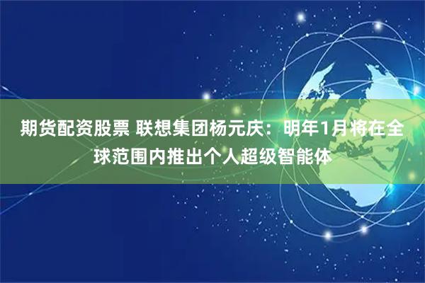 期货配资股票 联想集团杨元庆：明年1月将在全球范围内推出个人超级智能体