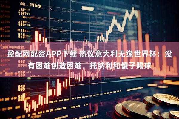 盈配网配资APP下载 热议意大利无缘世界杯：没有困难创造困难，托纳利和傻子踢球
