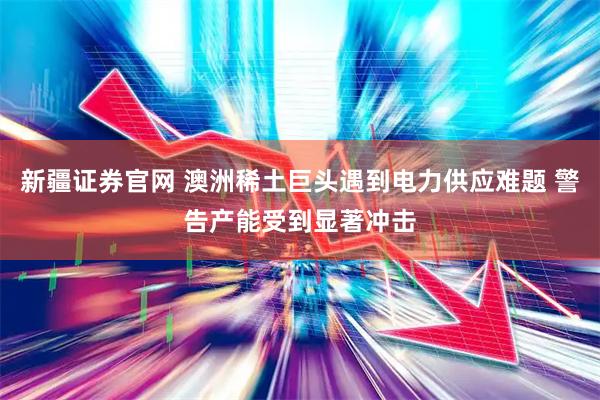 新疆证券官网 澳洲稀土巨头遇到电力供应难题 警告产能受到显著冲击