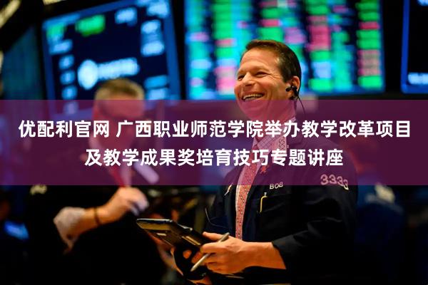 优配利官网 广西职业师范学院举办教学改革项目及教学成果奖培育技巧专题讲座