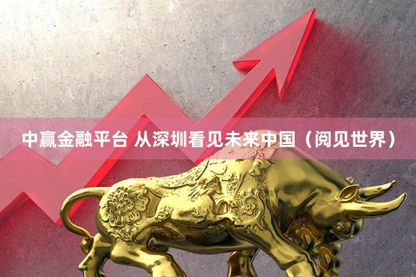 中赢金融平台 从深圳看见未来中国（阅见世界）