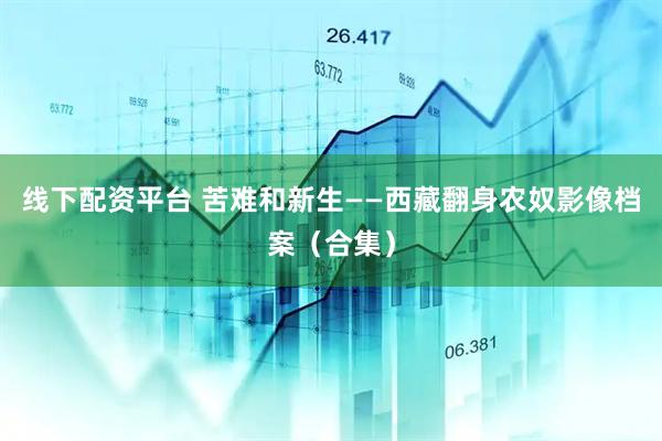 线下配资平台 苦难和新生——西藏翻身农奴影像档案（合集）