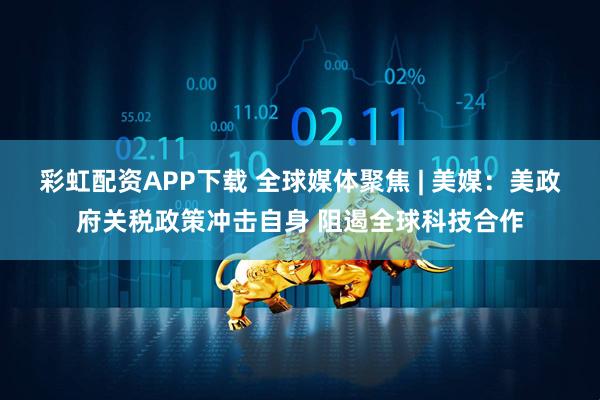 彩虹配资APP下载 全球媒体聚焦 | 美媒：美政府关税政策冲击自身 阻遏全球科技合作