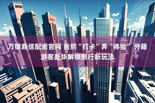 万银鼎信配资官网 告别“打卡”奔“体验” 外籍游客赴华解锁旅行新玩法