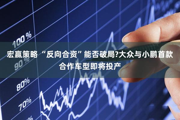 宏赢策略 “反向合资”能否破局?大众与小鹏首款合作车型即将投产
