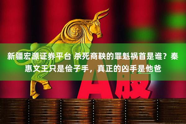 新疆宏源证券平台 杀死商鞅的罪魁祸首是谁？秦惠文王只是侩子手，真正的凶手是他爸