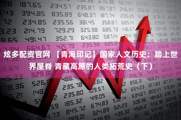 炫多配资官网 【青海印记】国家人文历史：踏上世界屋脊 青藏高原的人类拓荒史（下）