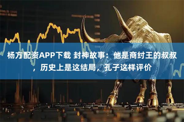 杨方配资APP下载 封神故事：他是商纣王的叔叔，历史上是这结局，孔子这样评价