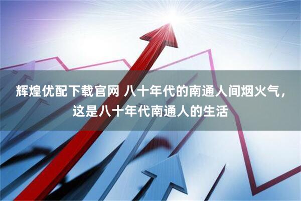 辉煌优配下载官网 八十年代的南通人间烟火气，这是八十年代南通人的生活