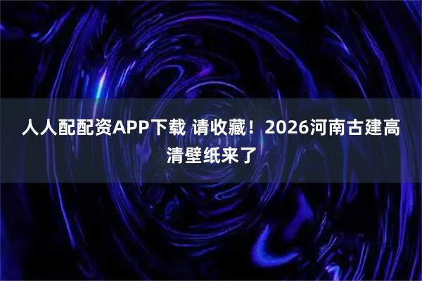 人人配配资APP下载 请收藏！2026河南古建高清壁纸来了