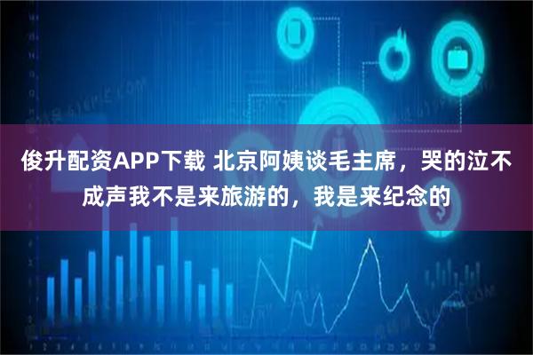 俊升配资APP下载 北京阿姨谈毛主席，哭的泣不成声我不是来旅游的，我是来纪念的