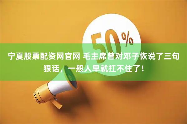 宁夏股票配资网官网 毛主席曾对邓子恢说了三句狠话，一般人早就扛不住了！