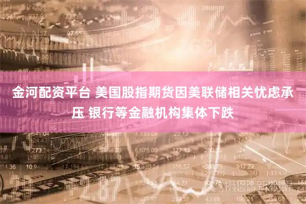 金河配资平台 美国股指期货因美联储相关忧虑承压 银行等金融机构集体下跌