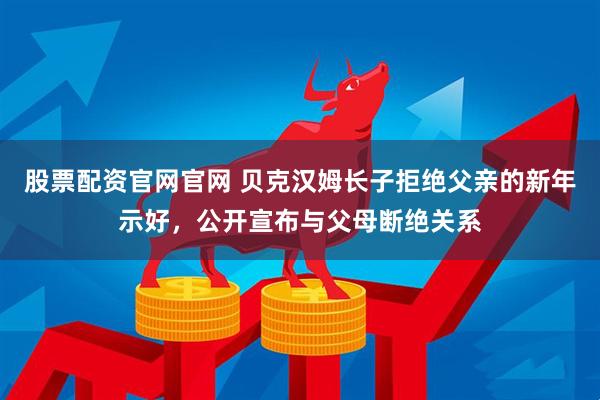 股票配资官网官网 贝克汉姆长子拒绝父亲的新年示好，公开宣布与父母断绝关系