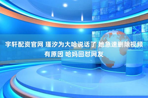 宇轩配资官网 瑾汐为大哈说话了 她急速删除视频有原因 哈妈回怼网友