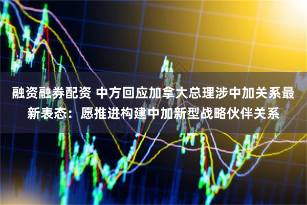 融资融券配资 中方回应加拿大总理涉中加关系最新表态：愿推进构建中加新型战略伙伴关系