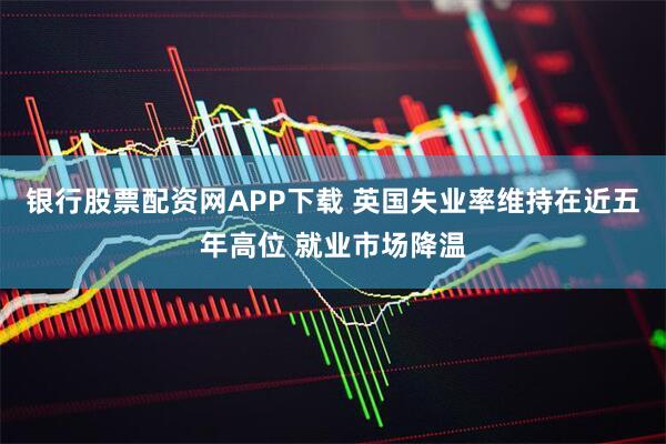 银行股票配资网APP下载 英国失业率维持在近五年高位 就业市场降温
