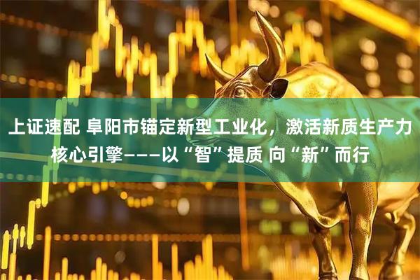 上证速配 阜阳市锚定新型工业化，激活新质生产力核心引擎———以“智”提质 向“新”而行