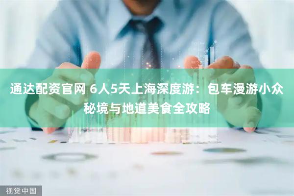 通达配资官网 6人5天上海深度游：包车漫游小众秘境与地道美食全攻略