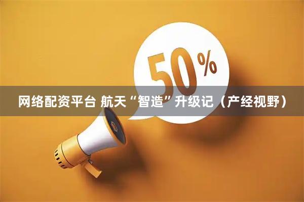 网络配资平台 航天“智造”升级记（产经视野）
