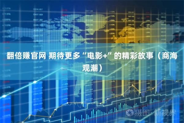 翻倍赚官网 期待更多“电影+”的精彩故事（商海观潮）