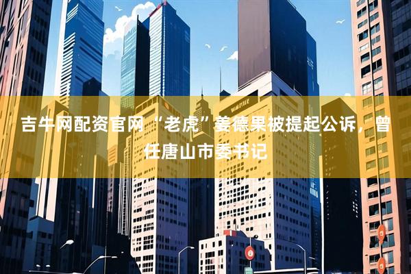 吉牛网配资官网 “老虎”姜德果被提起公诉，曾任唐山市委书记