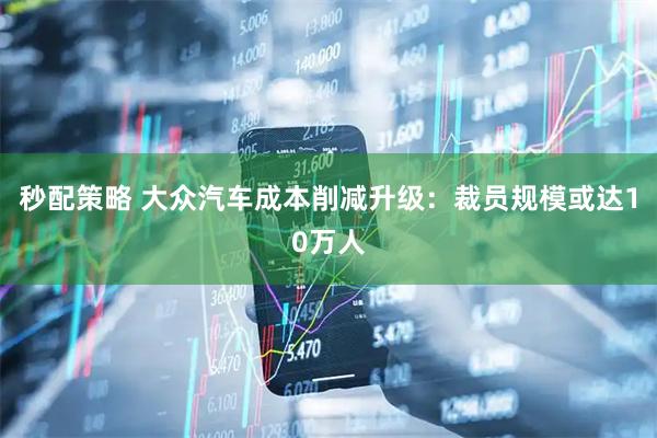 秒配策略 大众汽车成本削减升级：裁员规模或达10万人