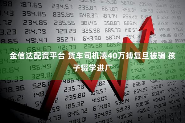 金信达配资平台 货车司机凑40万搏复旦被骗 孩子辍学进厂